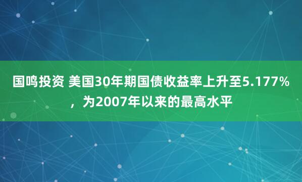 国鸣投资 美国30年期国债收益率上升至5.177%，为2007年以来的最高水平