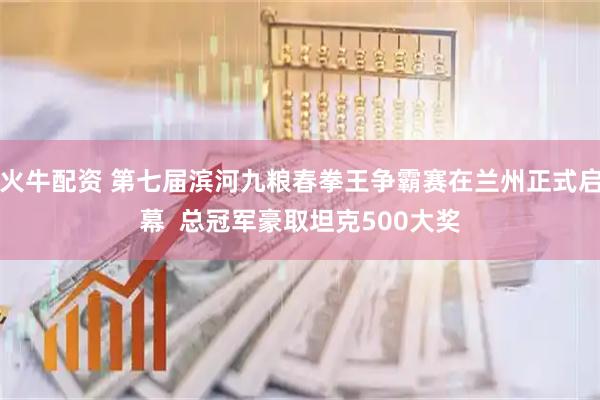 火牛配资 第七届滨河九粮春拳王争霸赛在兰州正式启幕  总冠军豪取坦克500大奖