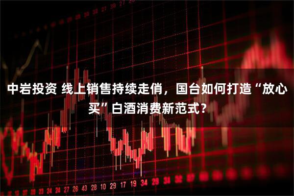 中岩投资 线上销售持续走俏，国台如何打造“放心买”白酒消费新范式？