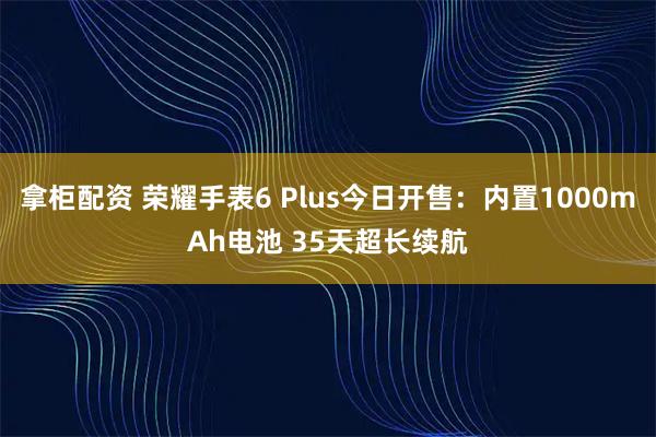 拿柜配资 荣耀手表6 Plus今日开售：内置1000mAh电池 35天超长续航